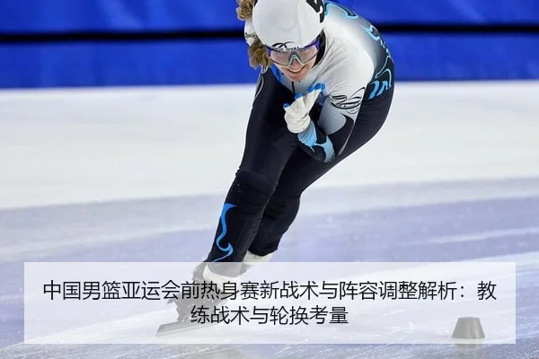 中国男篮亚运会前热身赛新战术与阵容调整解析：教练战术与轮换考量
